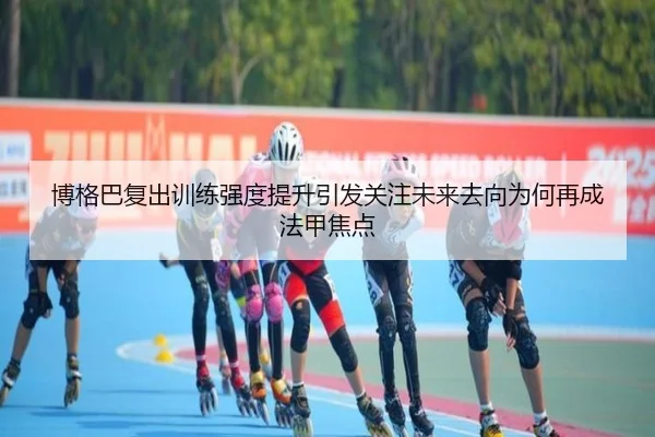 博格巴复出训练强度提升引发关注未来去向为何再成法甲焦点