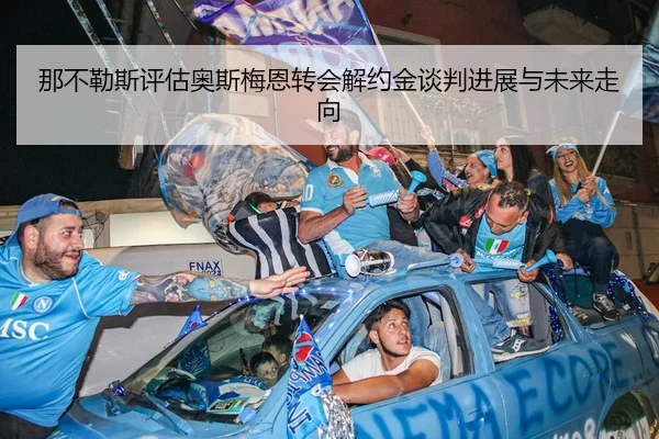 那不勒斯评估奥斯梅恩转会解约金谈判进展与未来走向