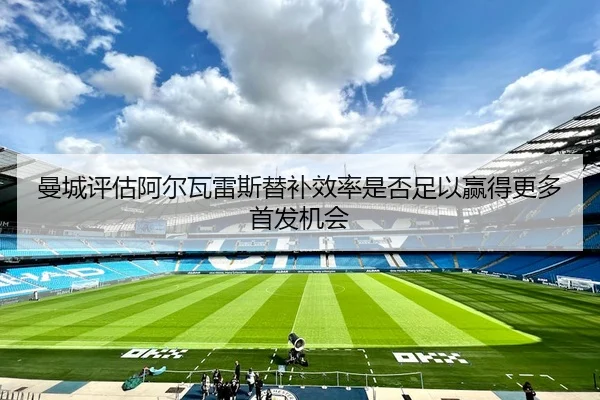 曼城评估阿尔瓦雷斯替补效率是否足以赢得更多首发机会