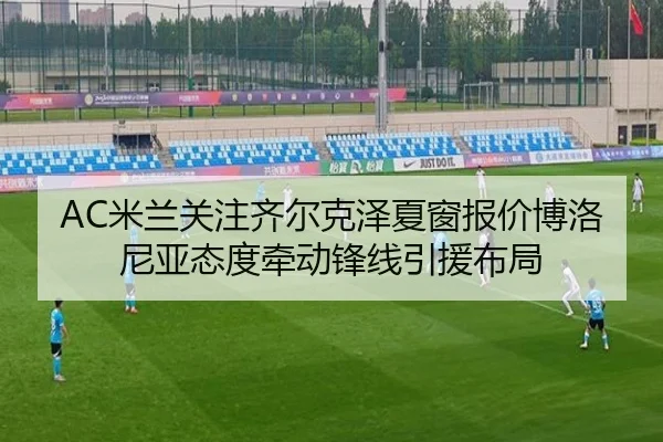 AC米兰关注齐尔克泽夏窗报价博洛尼亚态度牵动锋线引援布局
