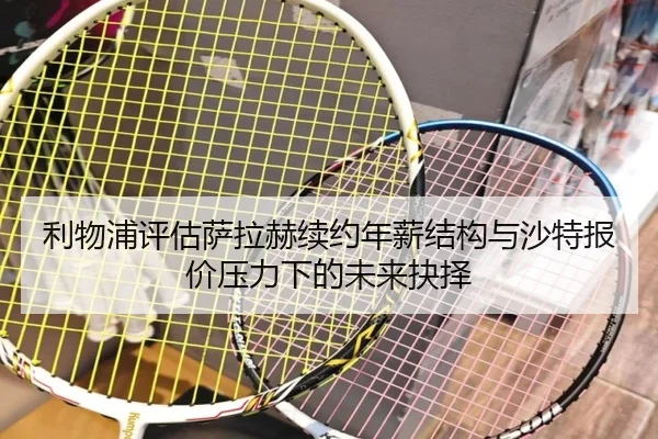 利物浦评估萨拉赫续约年薪结构与沙特报价压力下的未来抉择