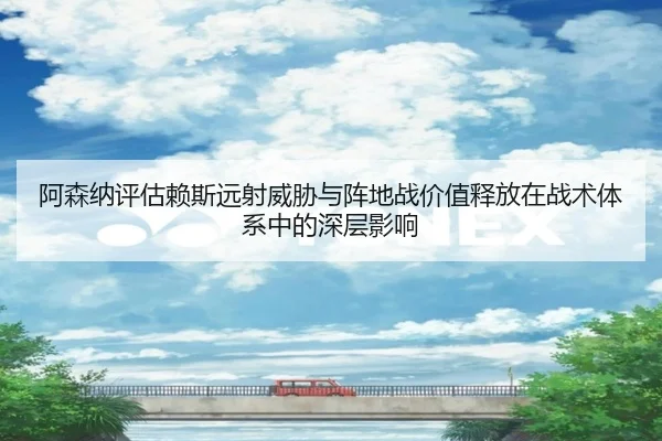 阿森纳评估赖斯远射威胁与阵地战价值释放在战术体系中的深层影响