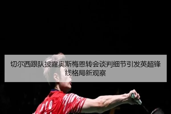 切尔西跟队披露奥斯梅恩转会谈判细节引发英超锋线格局新观察