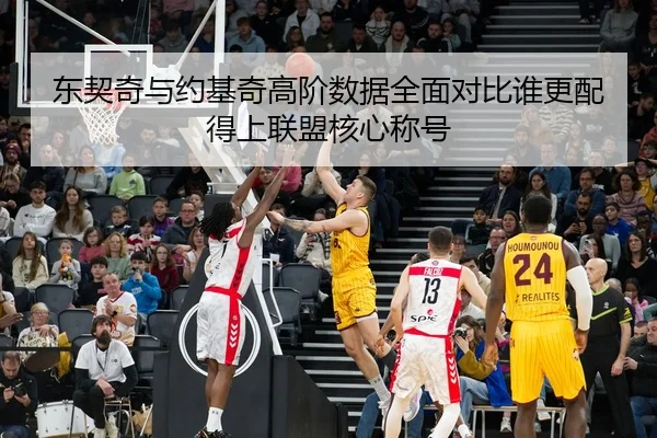 东契奇与约基奇高阶数据全面对比谁更配得上联盟核心称号