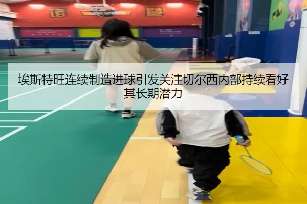 埃斯特旺连续制造进球引发关注切尔西内部持续看好其长期潜力